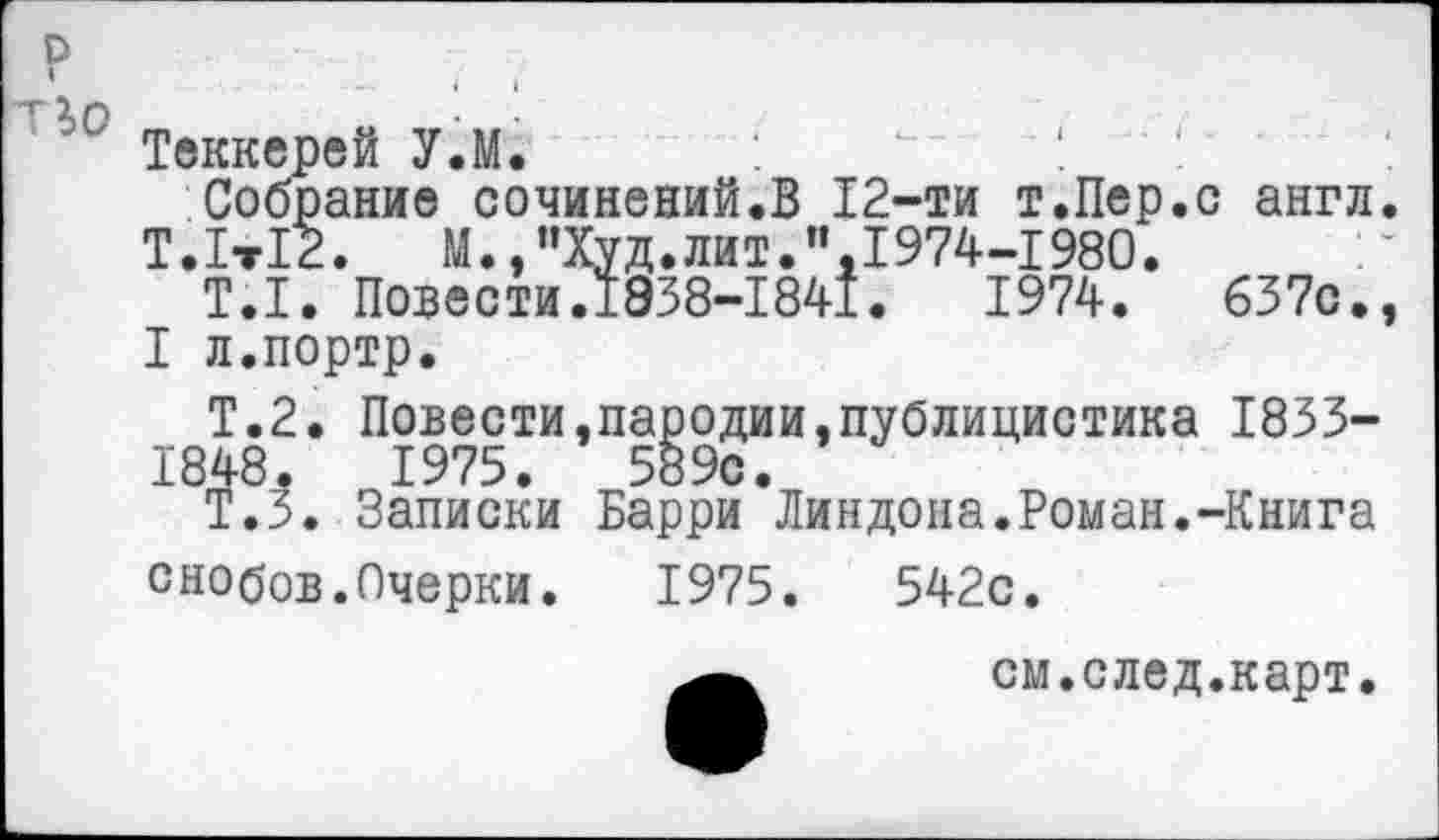 ﻿Теккерей У.М.
Собрание сочинений.В 12-ти т.Пер.с англ.
Т.1т12. М.,"Худ.лит.”,1974-1980.
Т.1. Повести.1938-1841.	1974.	637с.,
I л.портр.
Т.2. Повести,пародии,публицистика 1833-1848.	1975.	589с.
Т.З. Записки Барри Линдона.Роман.-Книга снобов.Очерки.	1975.	542с.
см.след.карт